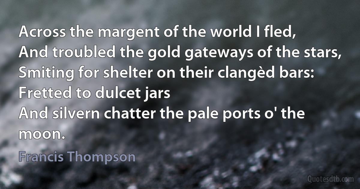 Across the margent of the world I fled,
And troubled the gold gateways of the stars,
Smiting for shelter on their clangèd bars:
Fretted to dulcet jars
And silvern chatter the pale ports o' the moon. (Francis Thompson)