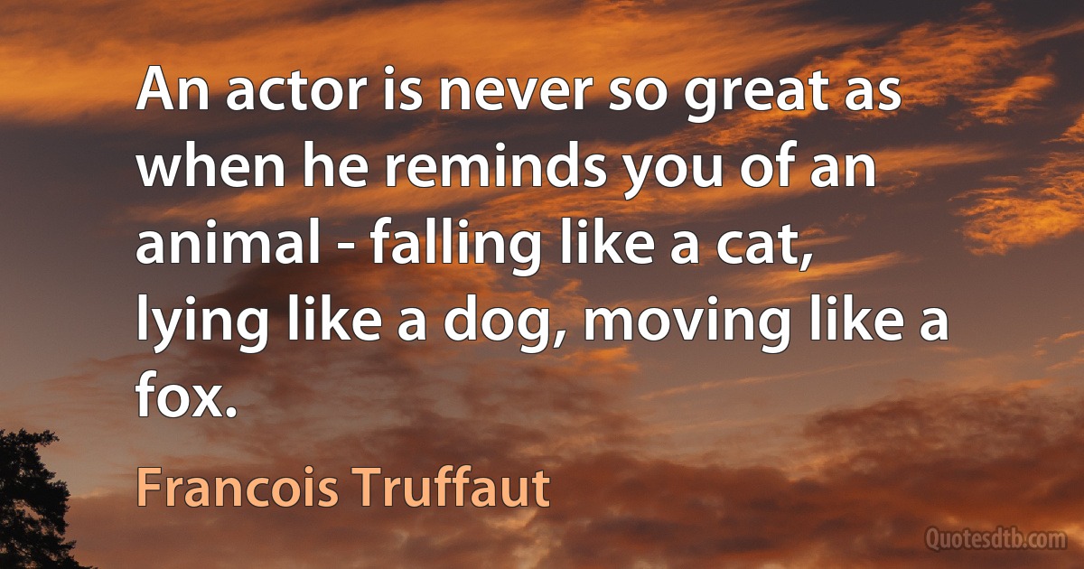 An actor is never so great as when he reminds you of an animal - falling like a cat, lying like a dog, moving like a fox. (Francois Truffaut)