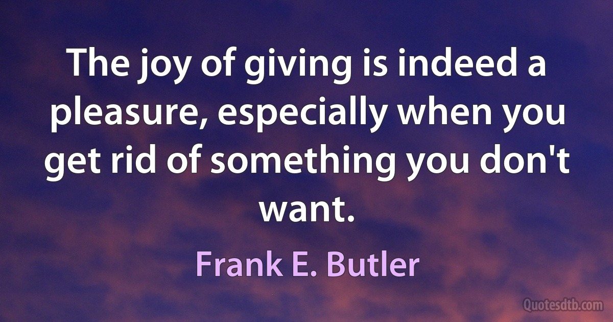 The joy of giving is indeed a pleasure, especially when you get rid of something you don't want. (Frank E. Butler)