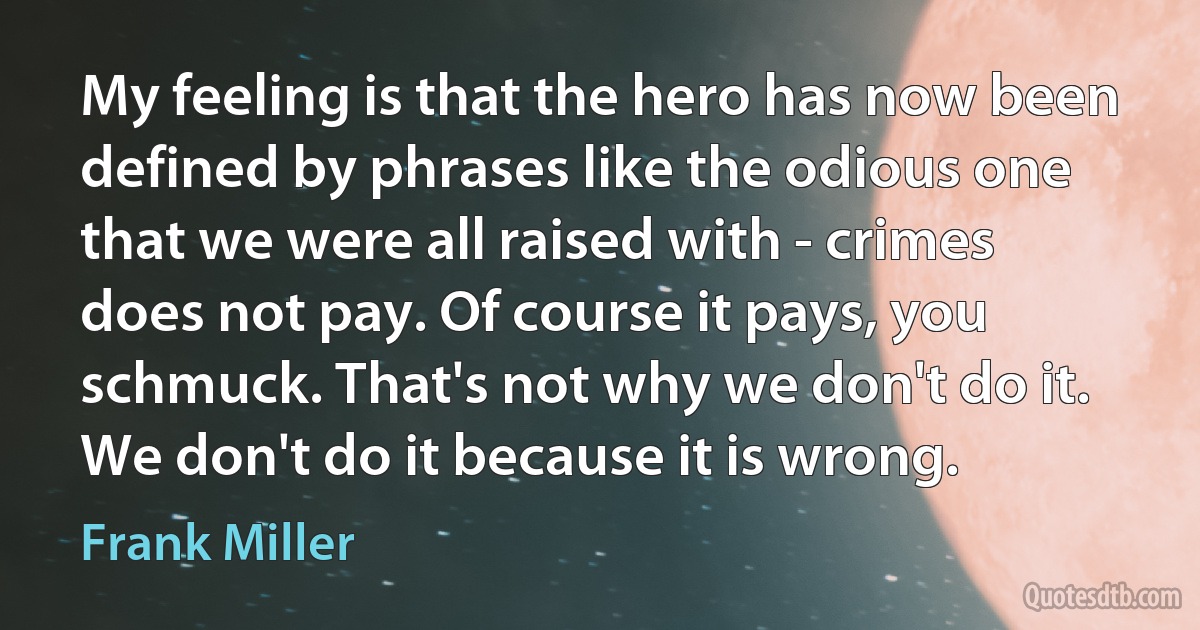 My feeling is that the hero has now been defined by phrases like the odious one that we were all raised with - crimes does not pay. Of course it pays, you schmuck. That's not why we don't do it. We don't do it because it is wrong. (Frank Miller)