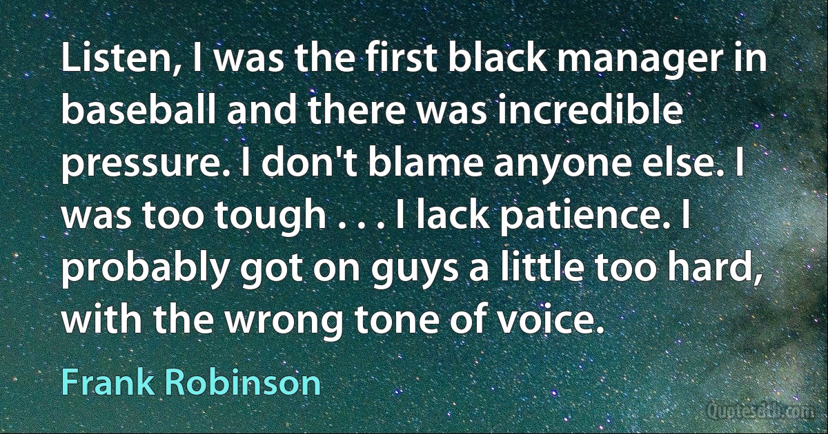 Listen, I was the first black manager in baseball and there was incredible pressure. I don't blame anyone else. I was too tough . . . I lack patience. I probably got on guys a little too hard, with the wrong tone of voice. (Frank Robinson)