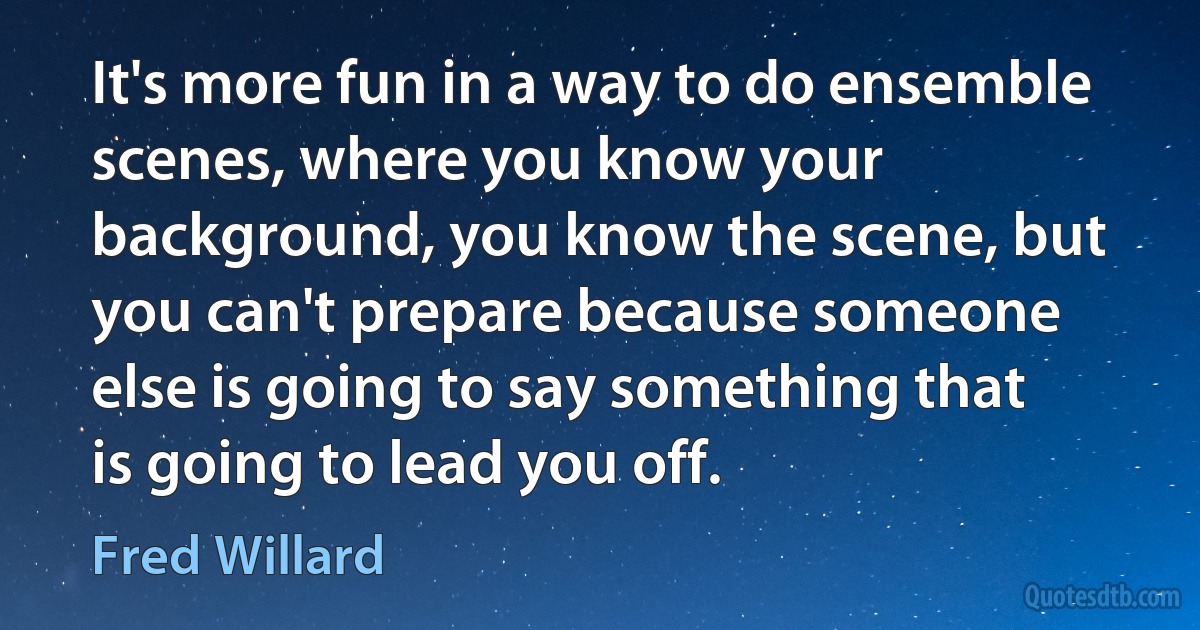 It's more fun in a way to do ensemble scenes, where you know your background, you know the scene, but you can't prepare because someone else is going to say something that is going to lead you off. (Fred Willard)