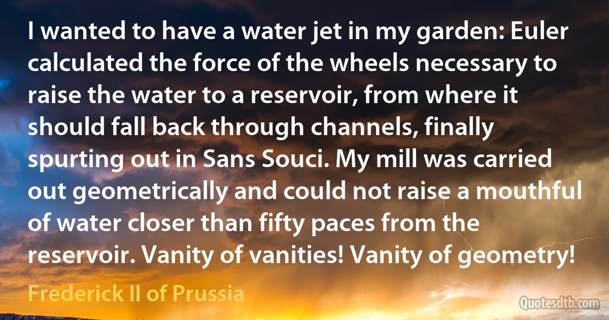 I wanted to have a water jet in my garden: Euler calculated the force of the wheels necessary to raise the water to a reservoir, from where it should fall back through channels, finally spurting out in Sans Souci. My mill was carried out geometrically and could not raise a mouthful of water closer than fifty paces from the reservoir. Vanity of vanities! Vanity of geometry! (Frederick II of Prussia)