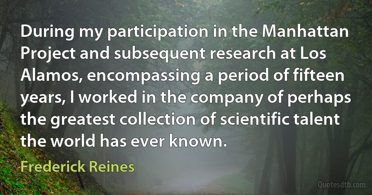 During my participation in the Manhattan Project and subsequent research at Los Alamos, encompassing a period of fifteen years, I worked in the company of perhaps the greatest collection of scientific talent the world has ever known. (Frederick Reines)