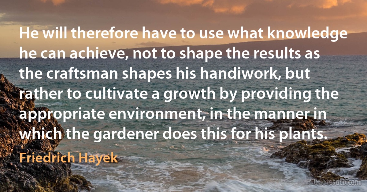 He will therefore have to use what knowledge he can achieve, not to shape the results as the craftsman shapes his handiwork, but rather to cultivate a growth by providing the appropriate environment, in the manner in which the gardener does this for his plants. (Friedrich Hayek)