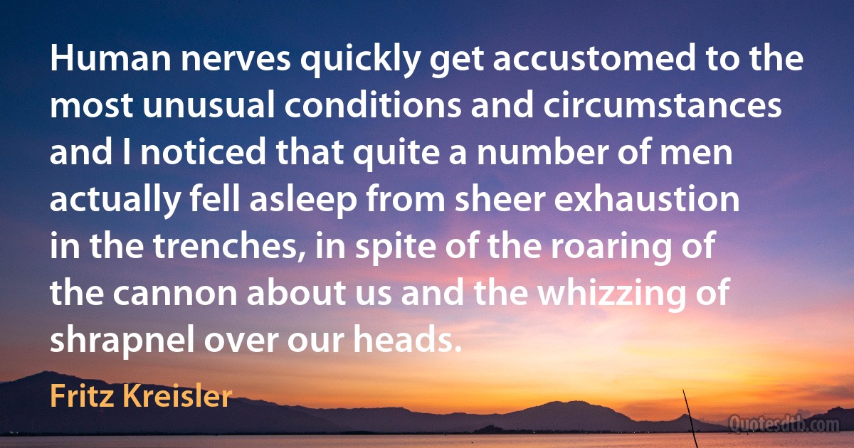 Human nerves quickly get accustomed to the most unusual conditions and circumstances and I noticed that quite a number of men actually fell asleep from sheer exhaustion in the trenches, in spite of the roaring of the cannon about us and the whizzing of shrapnel over our heads. (Fritz Kreisler)