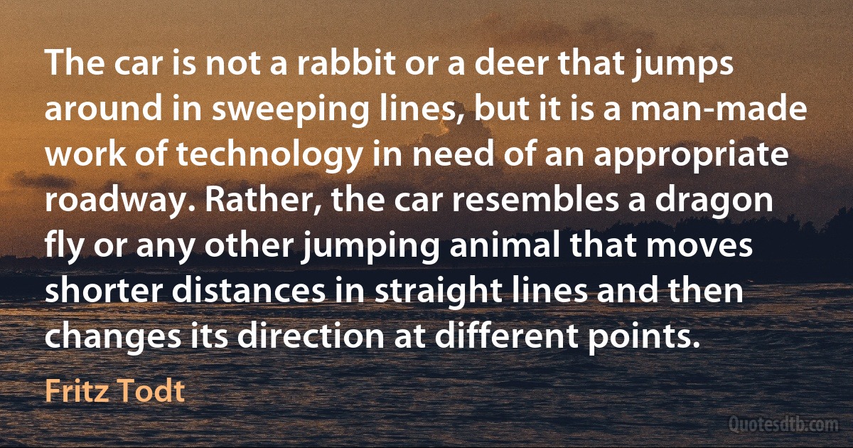 The car is not a rabbit or a deer that jumps around in sweeping lines, but it is a man-made work of technology in need of an appropriate roadway. Rather, the car resembles a dragon fly or any other jumping animal that moves shorter distances in straight lines and then changes its direction at different points. (Fritz Todt)