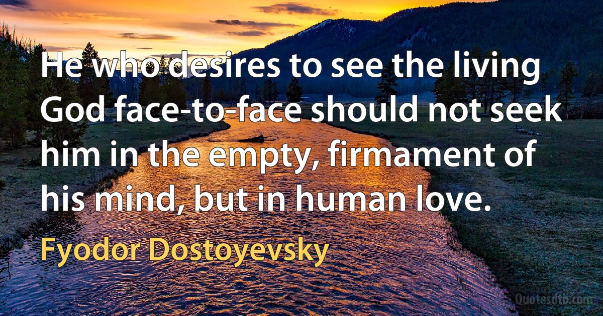 He who desires to see the living God face-to-face should not seek him in the empty, firmament of his mind, but in human love. (Fyodor Dostoyevsky)