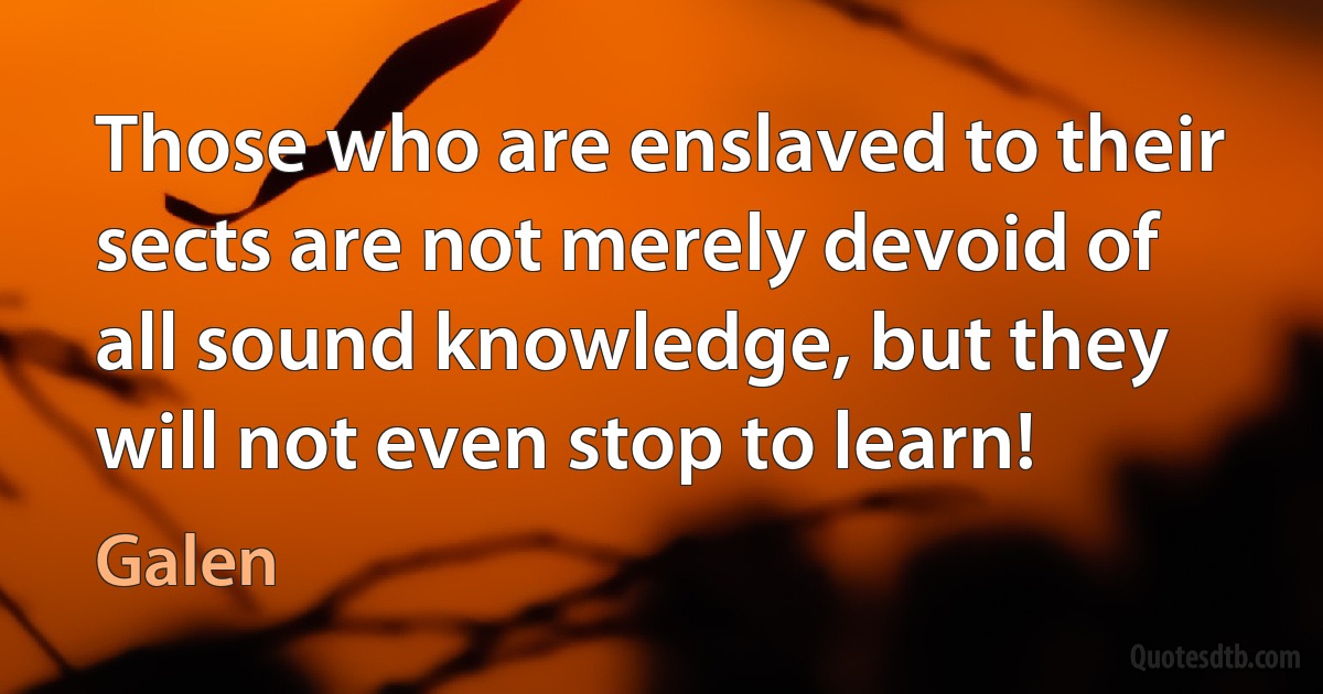 Those who are enslaved to their sects are not merely devoid of all sound knowledge, but they will not even stop to learn! (Galen)