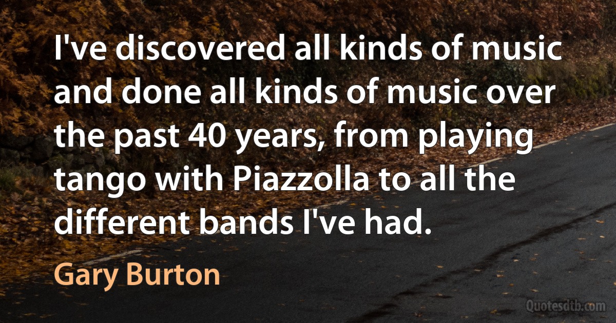 I've discovered all kinds of music and done all kinds of music over the past 40 years, from playing tango with Piazzolla to all the different bands I've had. (Gary Burton)