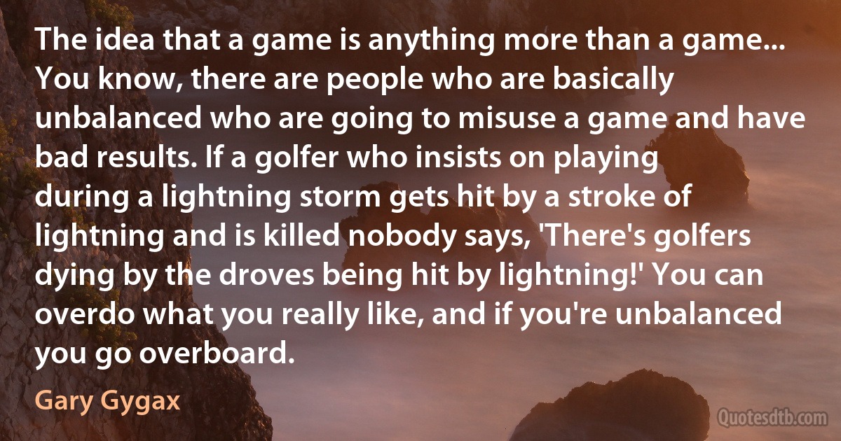 The idea that a game is anything more than a game... You know, there are people who are basically unbalanced who are going to misuse a game and have bad results. If a golfer who insists on playing during a lightning storm gets hit by a stroke of lightning and is killed nobody says, 'There's golfers dying by the droves being hit by lightning!' You can overdo what you really like, and if you're unbalanced you go overboard. (Gary Gygax)