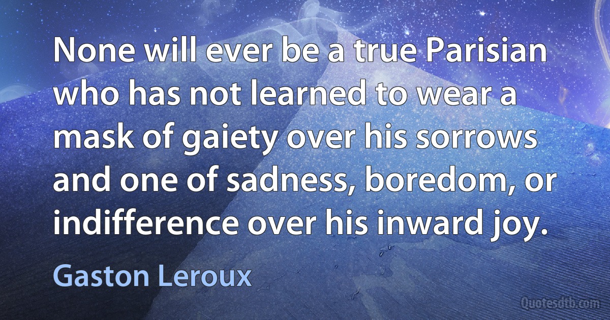 None will ever be a true Parisian who has not learned to wear a mask of gaiety over his sorrows and one of sadness, boredom, or indifference over his inward joy. (Gaston Leroux)