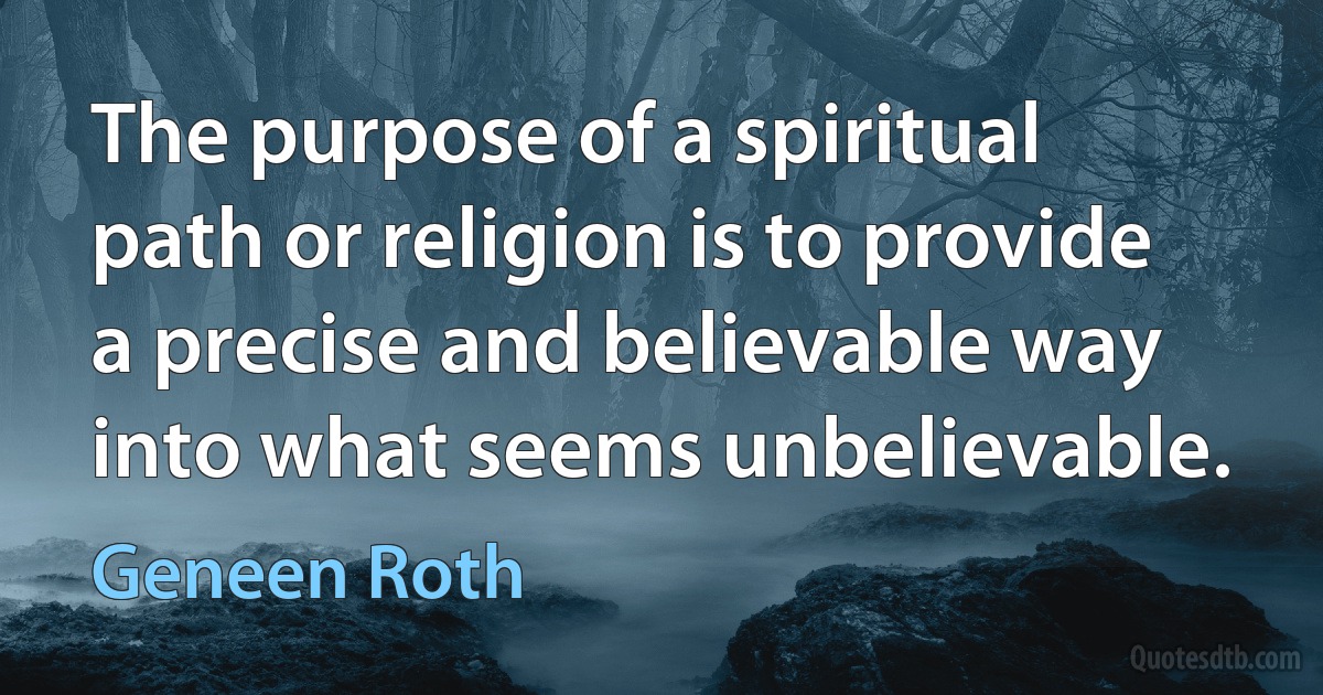 The purpose of a spiritual path or religion is to provide a precise and believable way into what seems unbelievable. (Geneen Roth)