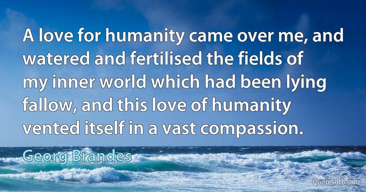 A love for humanity came over me, and watered and fertilised the fields of my inner world which had been lying fallow, and this love of humanity vented itself in a vast compassion. (Georg Brandes)