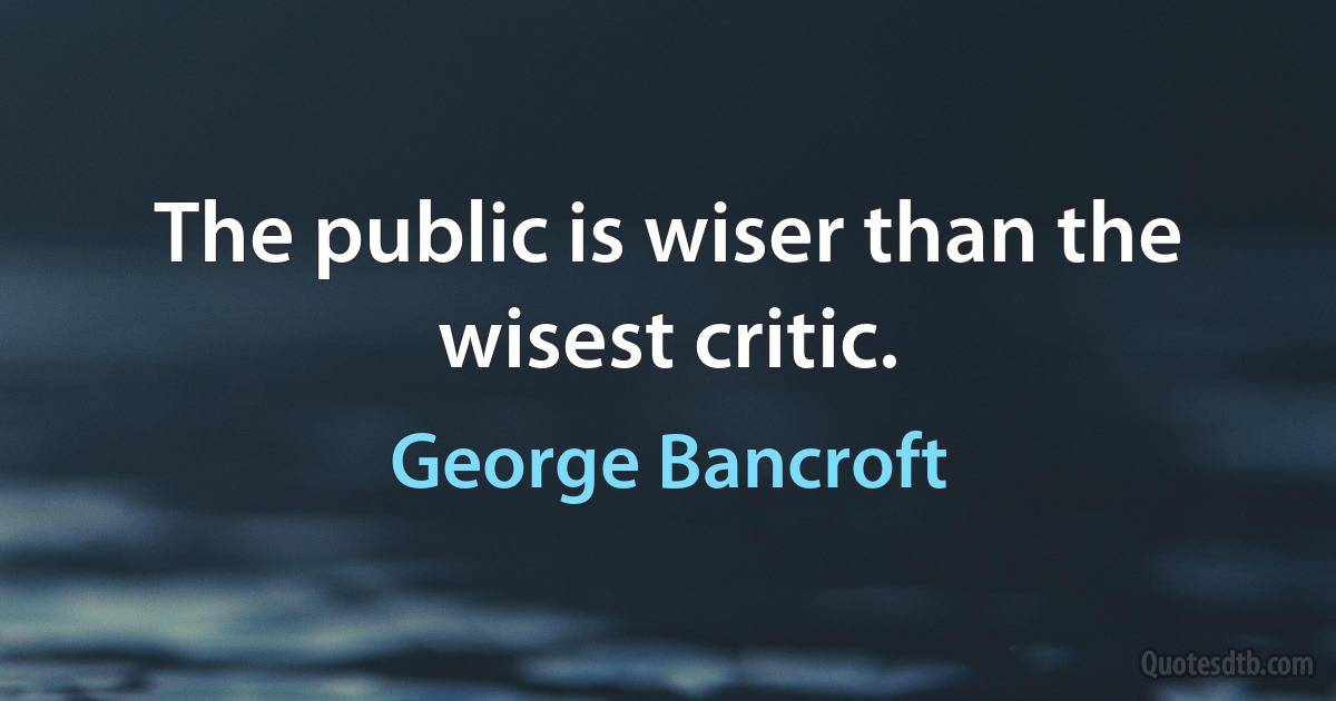 The public is wiser than the wisest critic. (George Bancroft)