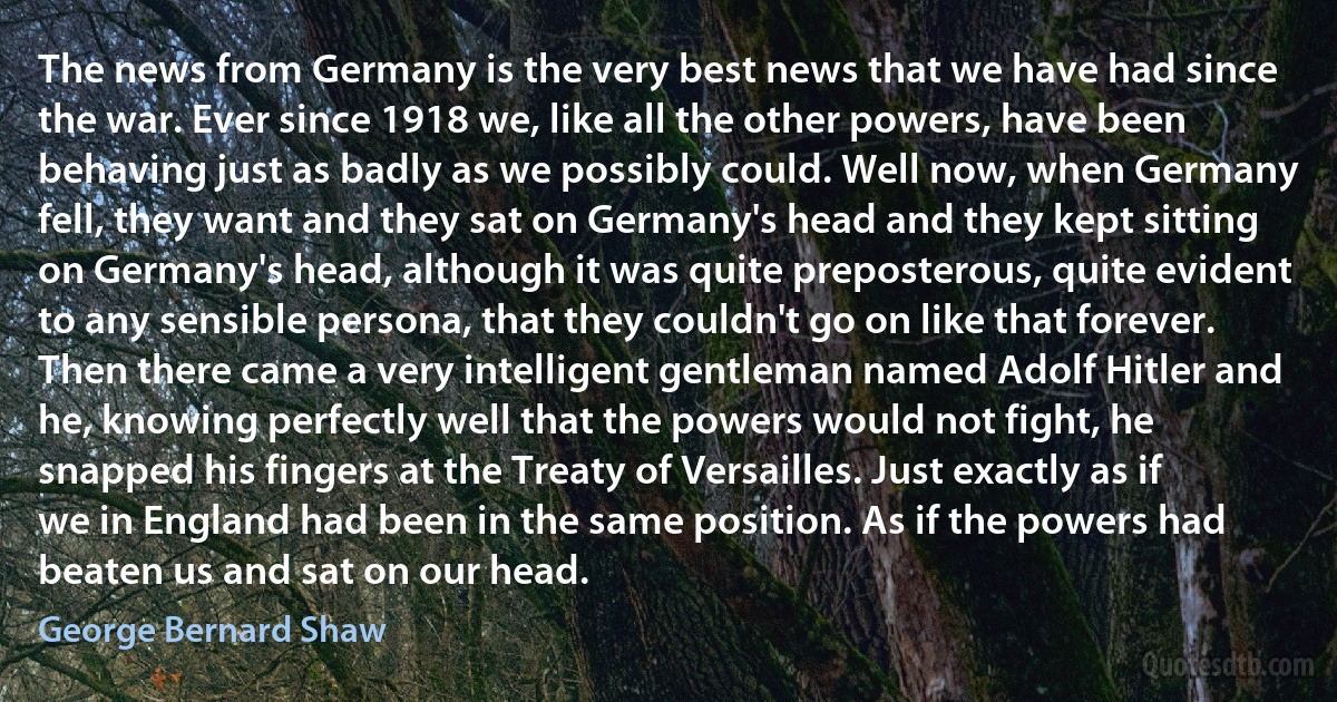 The news from Germany is the very best news that we have had since the war. Ever since 1918 we, like all the other powers, have been behaving just as badly as we possibly could. Well now, when Germany fell, they want and they sat on Germany's head and they kept sitting on Germany's head, although it was quite preposterous, quite evident to any sensible persona, that they couldn't go on like that forever. Then there came a very intelligent gentleman named Adolf Hitler and he, knowing perfectly well that the powers would not fight, he snapped his fingers at the Treaty of Versailles. Just exactly as if we in England had been in the same position. As if the powers had beaten us and sat on our head. (George Bernard Shaw)