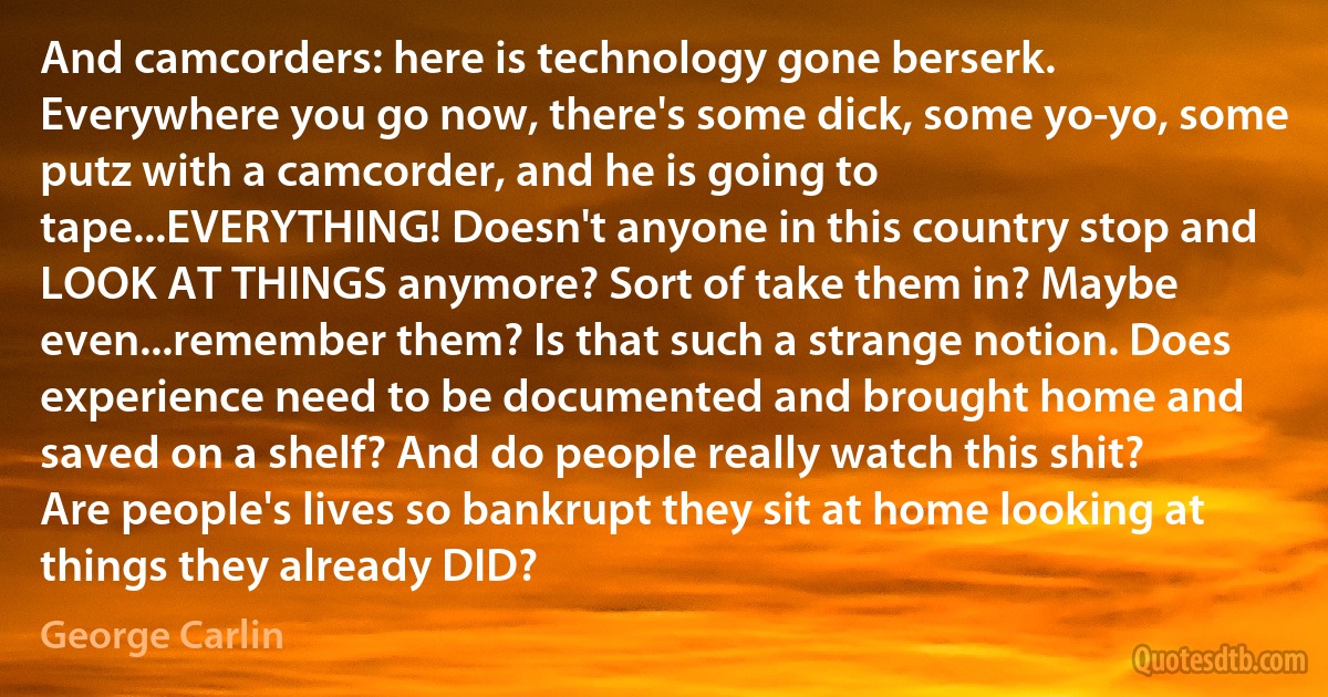 And camcorders: here is technology gone berserk. Everywhere you go now, there's some dick, some yo-yo, some putz with a camcorder, and he is going to tape...EVERYTHING! Doesn't anyone in this country stop and LOOK AT THINGS anymore? Sort of take them in? Maybe even...remember them? Is that such a strange notion. Does experience need to be documented and brought home and saved on a shelf? And do people really watch this shit? Are people's lives so bankrupt they sit at home looking at things they already DID? (George Carlin)