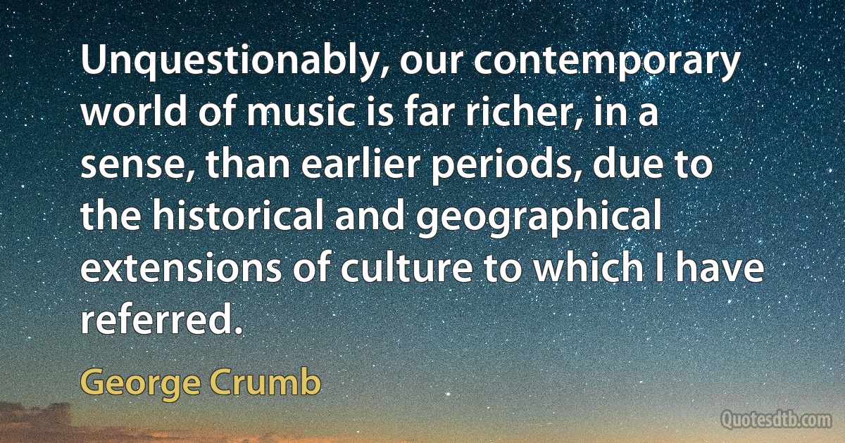 Unquestionably, our contemporary world of music is far richer, in a sense, than earlier periods, due to the historical and geographical extensions of culture to which I have referred. (George Crumb)