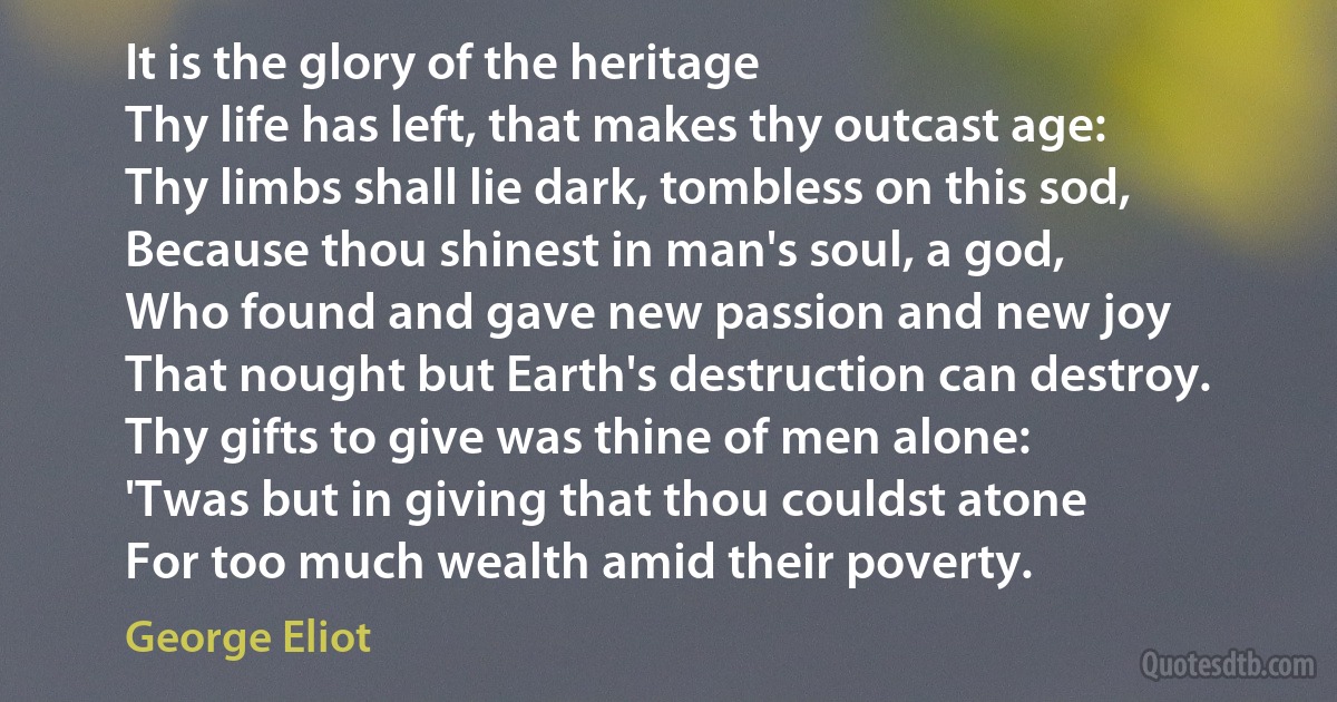 It is the glory of the heritage
Thy life has left, that makes thy outcast age:
Thy limbs shall lie dark, tombless on this sod,
Because thou shinest in man's soul, a god,
Who found and gave new passion and new joy
That nought but Earth's destruction can destroy.
Thy gifts to give was thine of men alone:
'Twas but in giving that thou couldst atone
For too much wealth amid their poverty. (George Eliot)