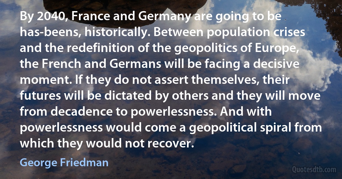 By 2040, France and Germany are going to be has-beens, historically. Between population crises and the redefinition of the geopolitics of Europe, the French and Germans will be facing a decisive moment. If they do not assert themselves, their futures will be dictated by others and they will move from decadence to powerlessness. And with powerlessness would come a geopolitical spiral from which they would not recover. (George Friedman)