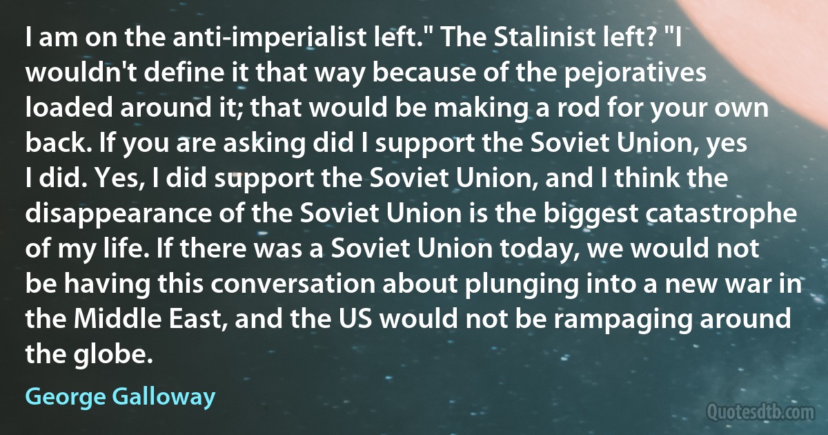 I am on the anti-imperialist left." The Stalinist left? "I wouldn't define it that way because of the pejoratives loaded around it; that would be making a rod for your own back. If you are asking did I support the Soviet Union, yes I did. Yes, I did support the Soviet Union, and I think the disappearance of the Soviet Union is the biggest catastrophe of my life. If there was a Soviet Union today, we would not be having this conversation about plunging into a new war in the Middle East, and the US would not be rampaging around the globe. (George Galloway)