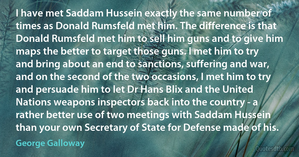 I have met Saddam Hussein exactly the same number of times as Donald Rumsfeld met him. The difference is that Donald Rumsfeld met him to sell him guns and to give him maps the better to target those guns. I met him to try and bring about an end to sanctions, suffering and war, and on the second of the two occasions, I met him to try and persuade him to let Dr Hans Blix and the United Nations weapons inspectors back into the country - a rather better use of two meetings with Saddam Hussein than your own Secretary of State for Defense made of his. (George Galloway)