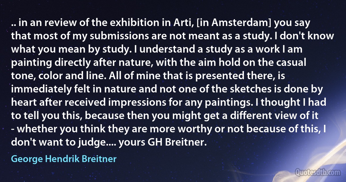 .. in an review of the exhibition in Arti, [in Amsterdam] you say that most of my submissions are not meant as a study. I don't know what you mean by study. I understand a study as a work I am painting directly after nature, with the aim hold on the casual tone, color and line. All of mine that is presented there, is immediately felt in nature and not one of the sketches is done by heart after received impressions for any paintings. I thought I had to tell you this, because then you might get a different view of it - whether you think they are more worthy or not because of this, I don't want to judge.... yours GH Breitner. (George Hendrik Breitner)