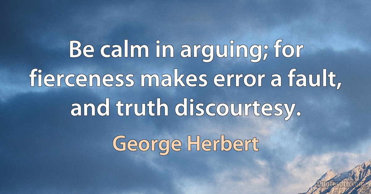 Be calm in arguing; for fierceness makes error a fault, and truth discourtesy. (George Herbert)