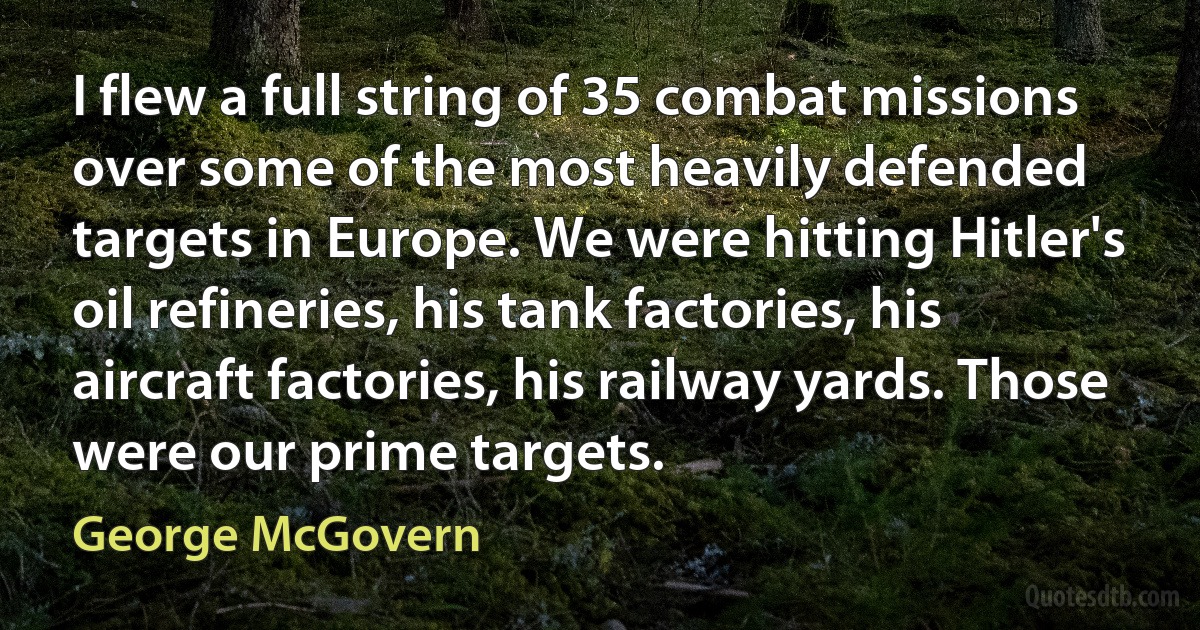 I flew a full string of 35 combat missions over some of the most heavily defended targets in Europe. We were hitting Hitler's oil refineries, his tank factories, his aircraft factories, his railway yards. Those were our prime targets. (George McGovern)