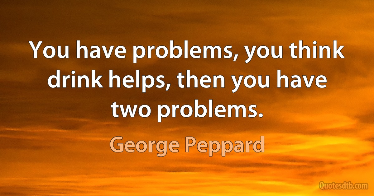 You have problems, you think drink helps, then you have two problems. (George Peppard)