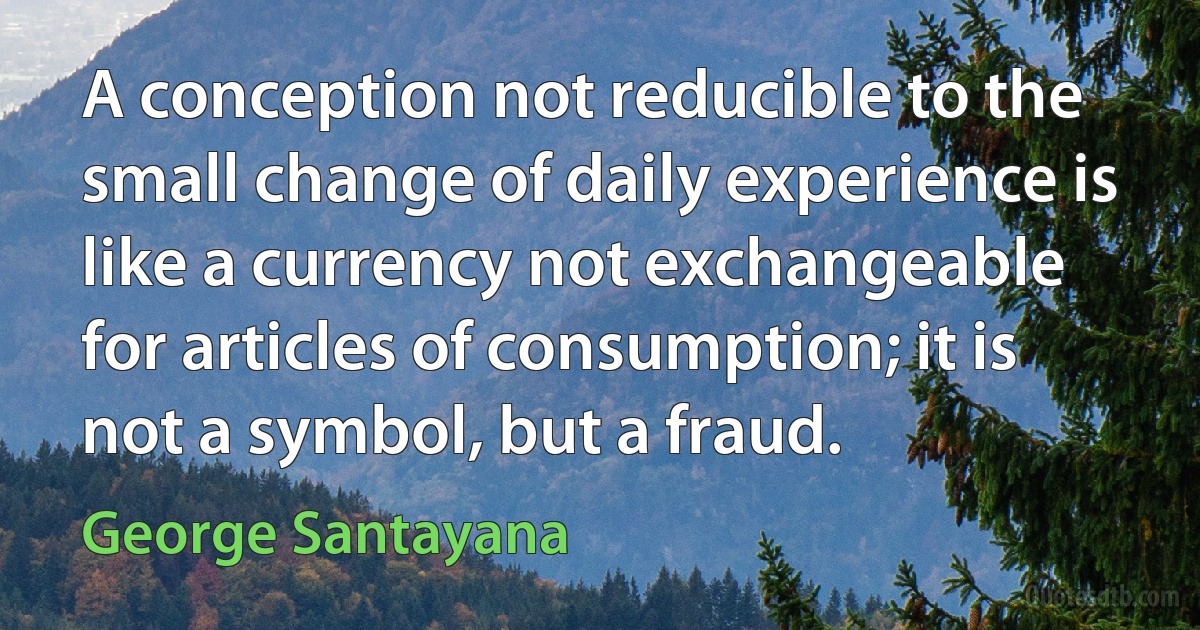 A conception not reducible to the small change of daily experience is like a currency not exchangeable for articles of consumption; it is not a symbol, but a fraud. (George Santayana)