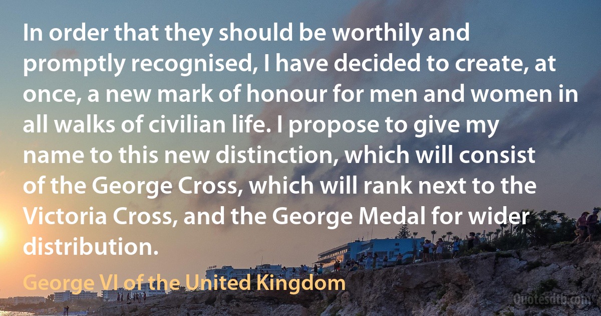 In order that they should be worthily and promptly recognised, I have decided to create, at once, a new mark of honour for men and women in all walks of civilian life. I propose to give my name to this new distinction, which will consist of the George Cross, which will rank next to the Victoria Cross, and the George Medal for wider distribution. (George VI of the United Kingdom)