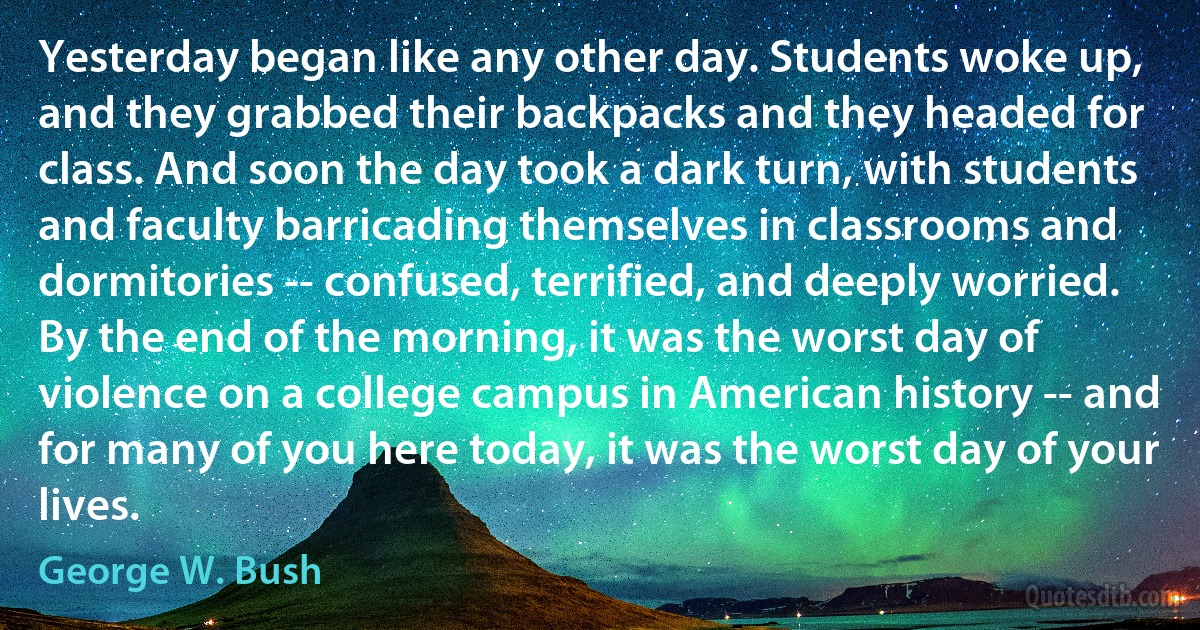 Yesterday began like any other day. Students woke up, and they grabbed their backpacks and they headed for class. And soon the day took a dark turn, with students and faculty barricading themselves in classrooms and dormitories -- confused, terrified, and deeply worried. By the end of the morning, it was the worst day of violence on a college campus in American history -- and for many of you here today, it was the worst day of your lives. (George W. Bush)