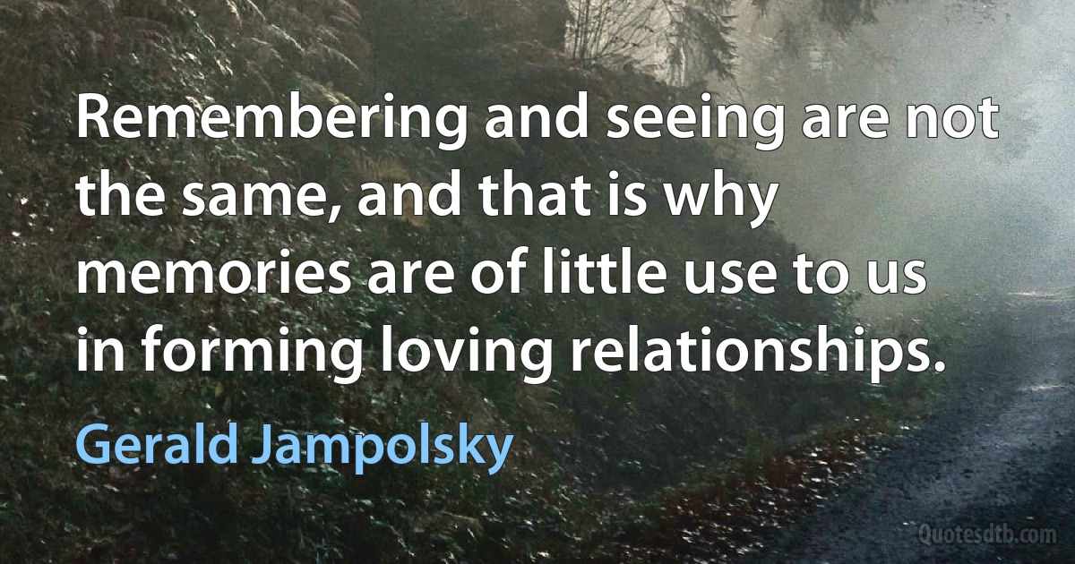 Remembering and seeing are not the same, and that is why memories are of little use to us in forming loving relationships. (Gerald Jampolsky)