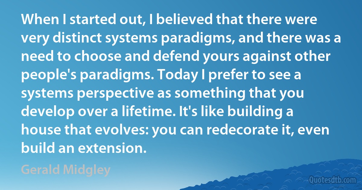 When I started out, I believed that there were very distinct systems paradigms, and there was a need to choose and defend yours against other people's paradigms. Today I prefer to see a systems perspective as something that you develop over a lifetime. It's like building a house that evolves: you can redecorate it, even build an extension. (Gerald Midgley)