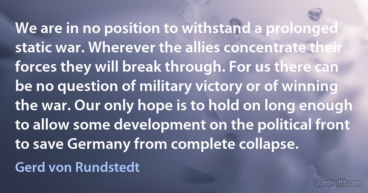 We are in no position to withstand a prolonged static war. Wherever the allies concentrate their forces they will break through. For us there can be no question of military victory or of winning the war. Our only hope is to hold on long enough to allow some development on the political front to save Germany from complete collapse. (Gerd von Rundstedt)