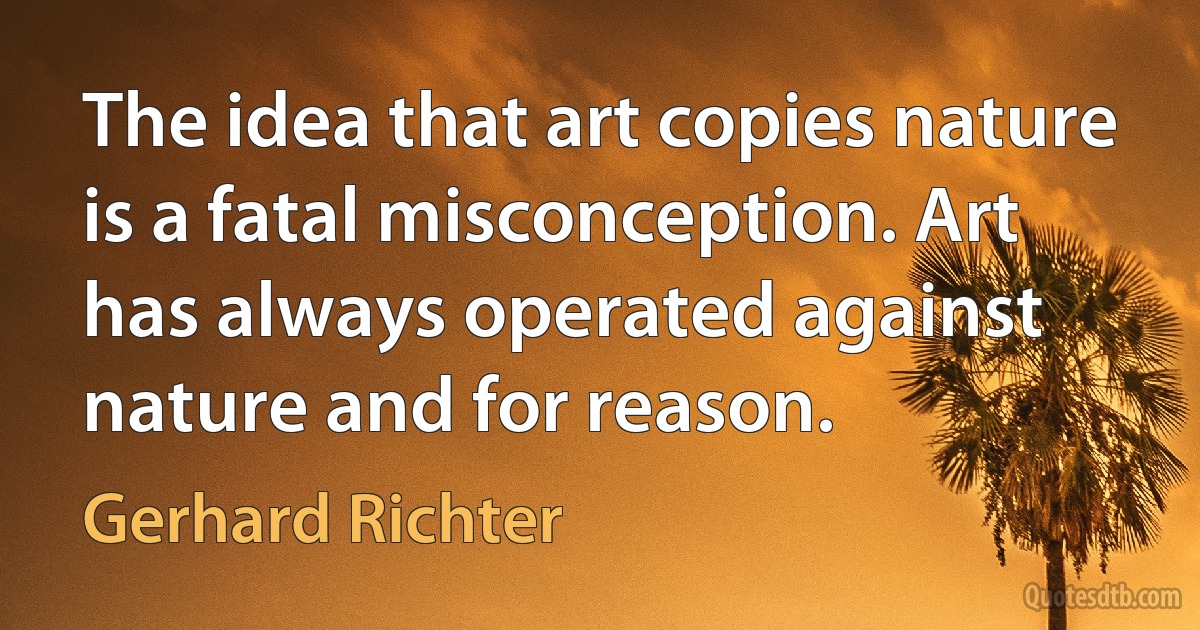 The idea that art copies nature is a fatal misconception. Art has always operated against nature and for reason. (Gerhard Richter)