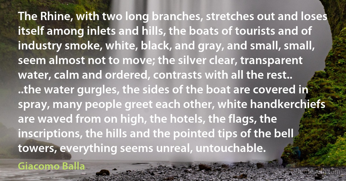 The Rhine, with two long branches, stretches out and loses itself among inlets and hills, the boats of tourists and of industry smoke, white, black, and gray, and small, small, seem almost not to move; the silver clear, transparent water, calm and ordered, contrasts with all the rest.. ..the water gurgles, the sides of the boat are covered in spray, many people greet each other, white handkerchiefs are waved from on high, the hotels, the flags, the inscriptions, the hills and the pointed tips of the bell towers, everything seems unreal, untouchable. (Giacomo Balla)