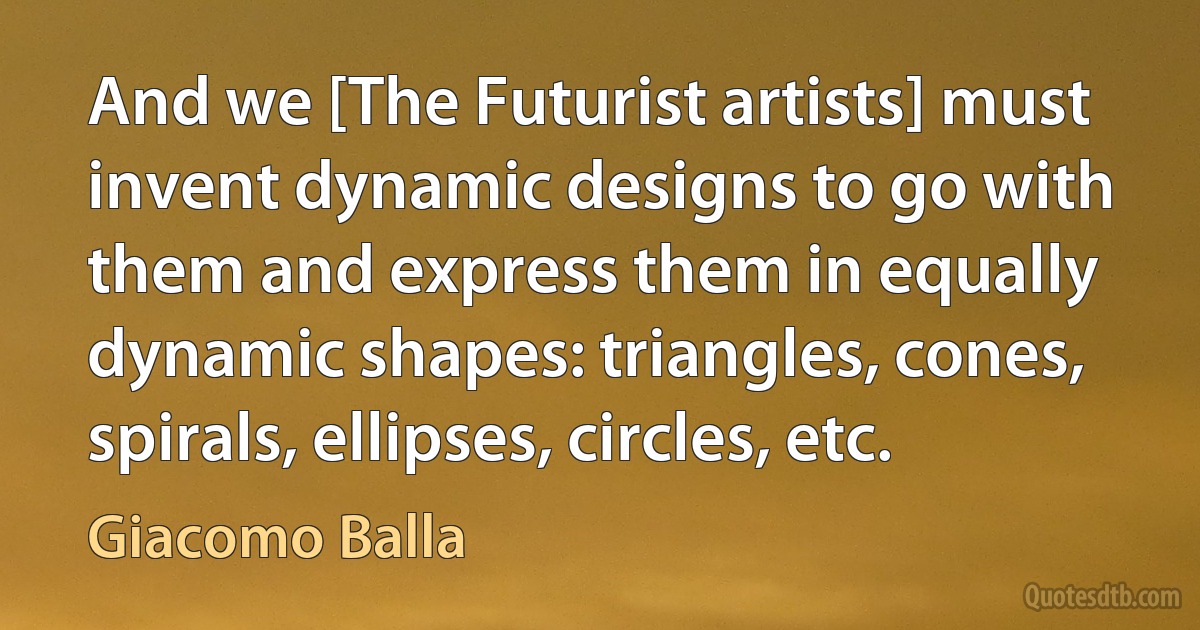 And we [The Futurist artists] must invent dynamic designs to go with them and express them in equally dynamic shapes: triangles, cones, spirals, ellipses, circles, etc. (Giacomo Balla)