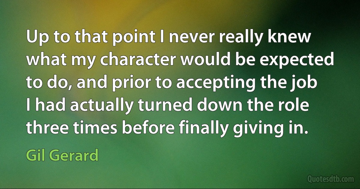 Up to that point I never really knew what my character would be expected to do, and prior to accepting the job I had actually turned down the role three times before finally giving in. (Gil Gerard)