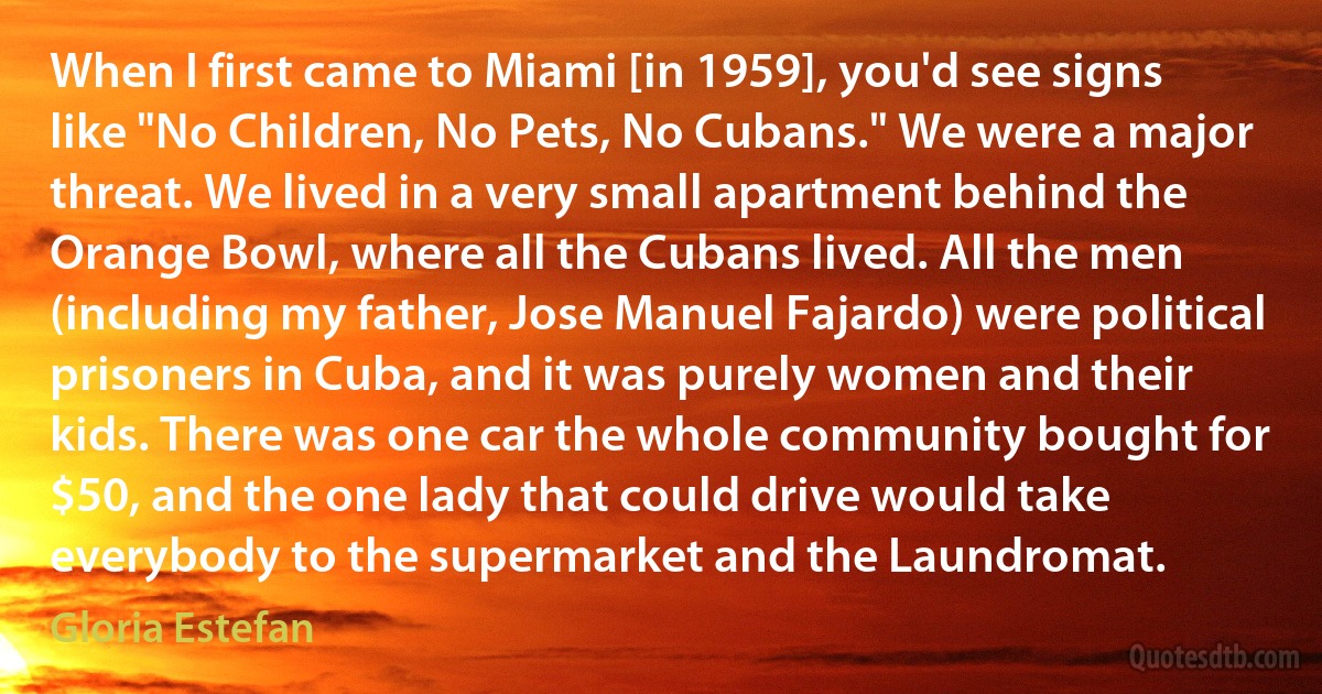 When I first came to Miami [in 1959], you'd see signs like "No Children, No Pets, No Cubans." We were a major threat. We lived in a very small apartment behind the Orange Bowl, where all the Cubans lived. All the men (including my father, Jose Manuel Fajardo) were political prisoners in Cuba, and it was purely women and their kids. There was one car the whole community bought for $50, and the one lady that could drive would take everybody to the supermarket and the Laundromat. (Gloria Estefan)