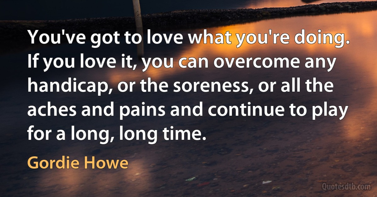 You've got to love what you're doing. If you love it, you can overcome any handicap, or the soreness, or all the aches and pains and continue to play for a long, long time. (Gordie Howe)