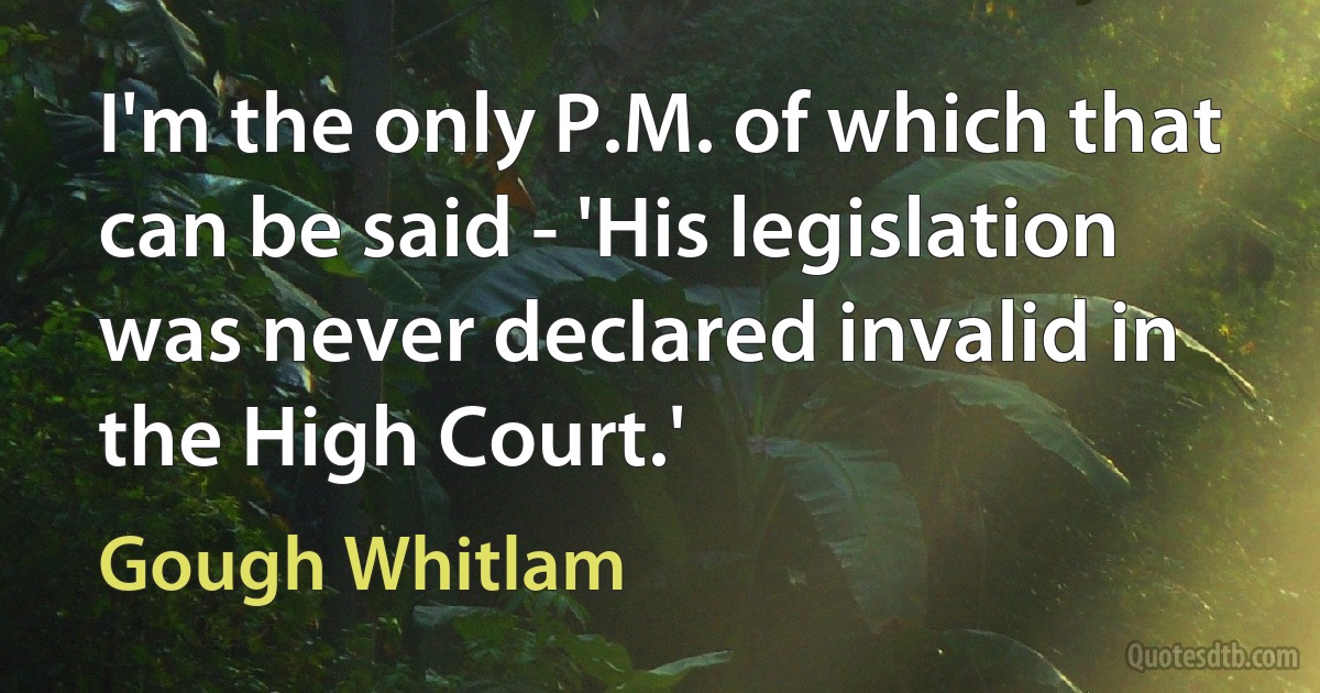 I'm the only P.M. of which that can be said - 'His legislation was never declared invalid in the High Court.' (Gough Whitlam)