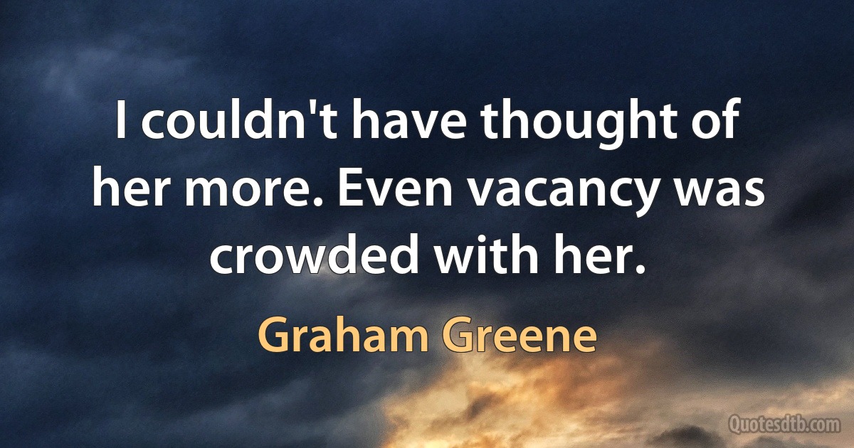 I couldn't have thought of her more. Even vacancy was crowded with her. (Graham Greene)