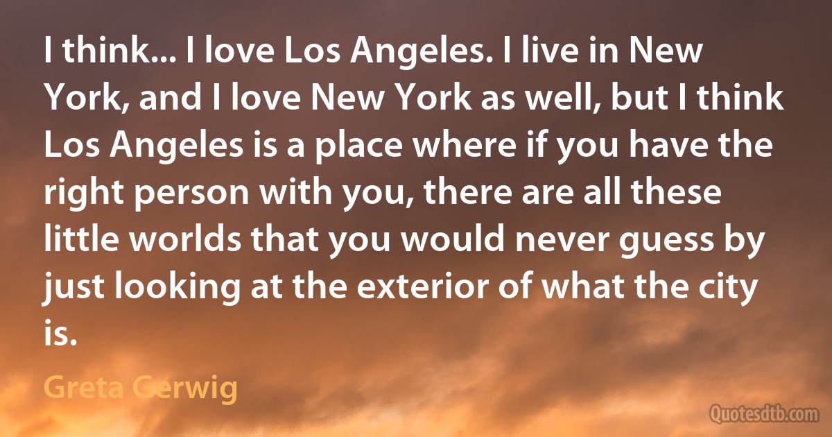 I think... I love Los Angeles. I live in New York, and I love New York as well, but I think Los Angeles is a place where if you have the right person with you, there are all these little worlds that you would never guess by just looking at the exterior of what the city is. (Greta Gerwig)