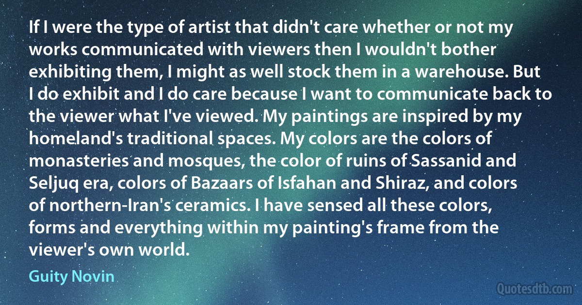 If I were the type of artist that didn't care whether or not my works communicated with viewers then I wouldn't bother exhibiting them, I might as well stock them in a warehouse. But I do exhibit and I do care because I want to communicate back to the viewer what I've viewed. My paintings are inspired by my homeland's traditional spaces. My colors are the colors of monasteries and mosques, the color of ruins of Sassanid and Seljuq era, colors of Bazaars of Isfahan and Shiraz, and colors of northern-Iran's ceramics. I have sensed all these colors, forms and everything within my painting's frame from the viewer's own world. (Guity Novin)