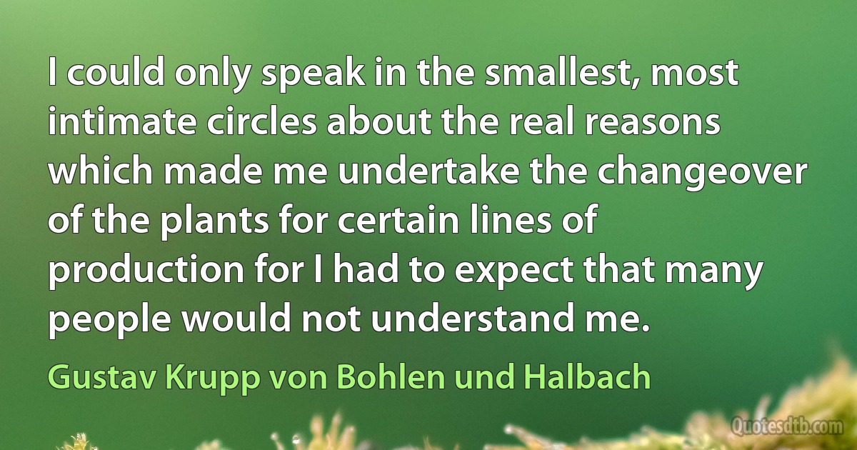 I could only speak in the smallest, most intimate circles about the real reasons which made me undertake the changeover of the plants for certain lines of production for I had to expect that many people would not understand me. (Gustav Krupp von Bohlen und Halbach)