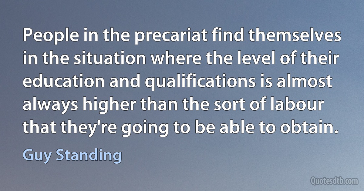 People in the precariat find themselves in the situation where the level of their education and qualifications is almost always higher than the sort of labour that they're going to be able to obtain. (Guy Standing)