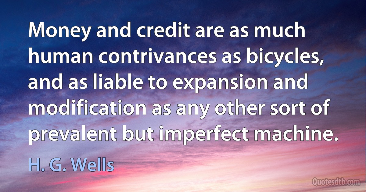 Money and credit are as much human contrivances as bicycles, and as liable to expansion and modification as any other sort of prevalent but imperfect machine. (H. G. Wells)