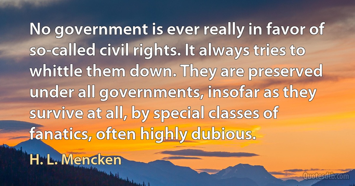 No government is ever really in favor of so-called civil rights. It always tries to whittle them down. They are preserved under all governments, insofar as they survive at all, by special classes of fanatics, often highly dubious. (H. L. Mencken)